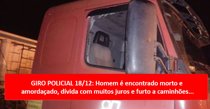 GIRO POLICIAL 18/12: Homem é encontrado morto e amordaçado, dívida com muitos juros e furto a caminhões...